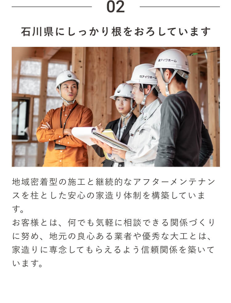 02｜石川県にしっかり根をおろしています｜地域密着型の施工と継続的なアフターメンテナンスを柱とした安心の家造り体制を構築しています。お客様とは、何でも気軽に相談できる関係づくりに努め、地元の良心ある業者や優秀な大工とは、家造りに専念してもらえるよう信頼関係を築いています。
