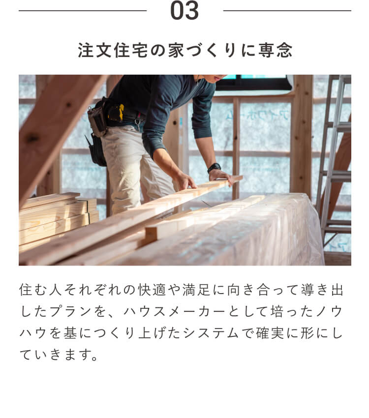 03｜注文住宅の家づくりに専念｜住む人それぞれの快適や満足に向き合って導き出したプランを、ハウスメーカーとして培ったノウハウを基につくり上げたシステムで確実に形にしていきます。