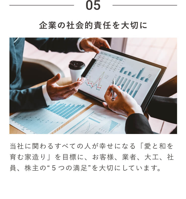 05 ｜企業の社会的責任を大切に｜当社に関わるすべての人が幸せになる「愛と和を育む家造り」を目標に、お客様、業者、大工、社員、株主の“５つの満足”を大切にしています。
