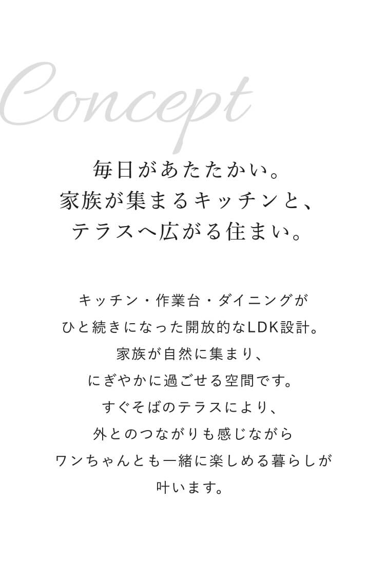 CONCEPT｜毎日があたたかい。家族が集まるキッチンと、テラスへ広がる住まい。｜キッチン・作業台・ダイニングがひと続きになった開放的なLDK設計。家族が自然に集まり、にぎやかに過ごせる空間です。すぐそばのテラスにより、外とのつながりも感じながらワンちゃんとも一緒に楽しめる暮らしが叶います。