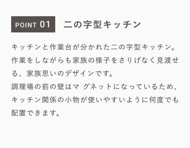 POINT 01｜二の字型キッチン｜キッチンと作業台が分かれた二の字型キッチン。作業をしながらも家族の様子をさりげなく見渡せる、家族思いのデザインです。調理場の前の壁はマグネットになっているため、キッチン関係の小物が使いやすいように何度でも配置できます。
