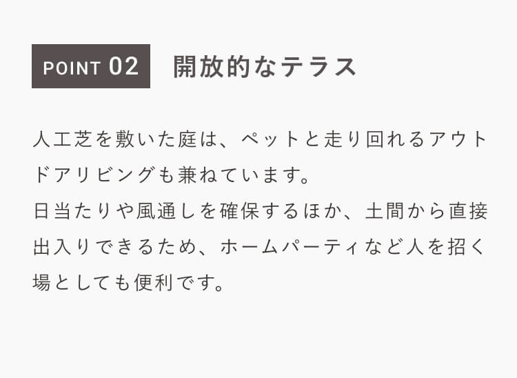 POINT 02｜開放的なテラス｜人工芝を敷いた庭は、ペットと走り回れるアウトドアリビングも兼ねています。日当たりや風通しを確保するほか、土間から直接出入りできるため、ホームパーティなど人を招く場としても便利です。