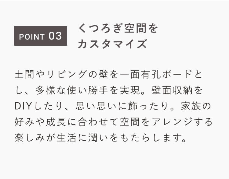 POINT 03｜くつろぎ空間をカスタマイズ｜土間やリビングの壁を一面有孔ボードとし、多様な使い勝手を実現。壁面収納をDIYしたり、思い思いに飾ったり。家族の好みや成長に合わせて空間をアレンジする楽しみが生活に潤いをもたらします。
