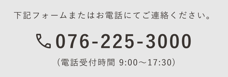 下記フォームまたはお電話にてご連絡ください。｜076-225-3000(電話受付時間 9:00〜17:30)